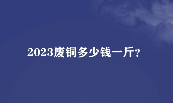 2023废铜多少钱一斤？