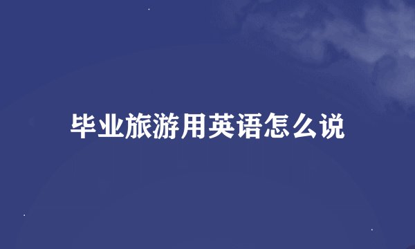 毕业旅游用英语怎么说