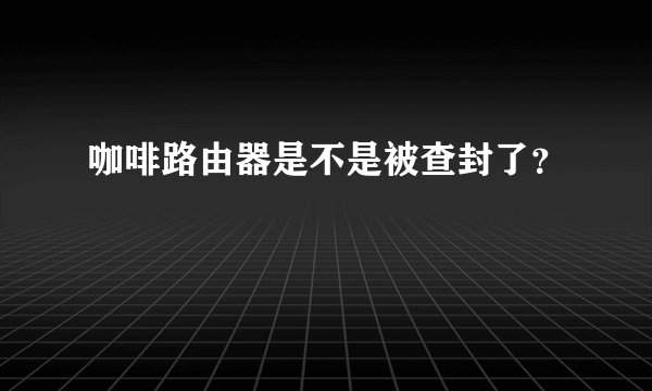 咖啡路由器是不是被查封了？