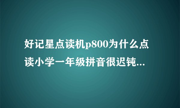 好记星点读机p800为什么点读小学一年级拼音很迟钝或是点到的拼音而不读还有我点的是拼音而念得是汉字