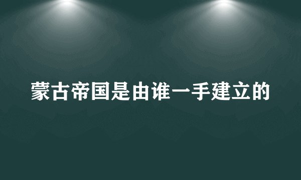 蒙古帝国是由谁一手建立的