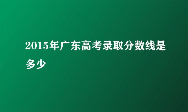 2015年广东高考录取分数线是多少