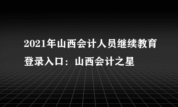 2021年山西会计人员继续教育登录入口：山西会计之星