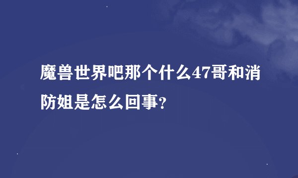 魔兽世界吧那个什么47哥和消防姐是怎么回事？