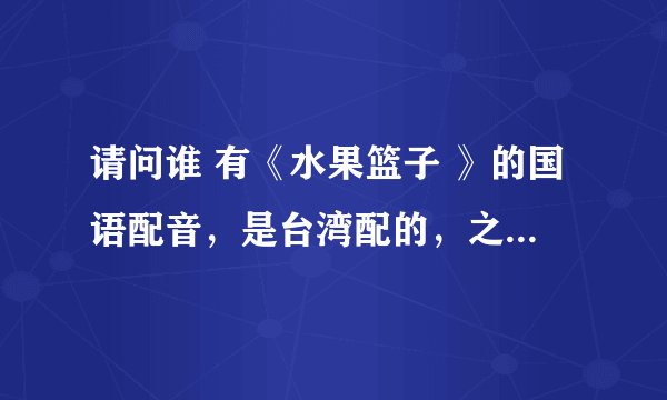 请问谁 有《水果篮子 》的国语配音，是台湾配的，之前星空台播过的~~