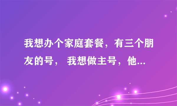我想办个家庭套餐,有三个朋友的号, 我想做主号,他们是副号,话费可以共同用的套餐有吗?叫什么?