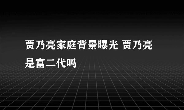 贾乃亮家庭背景曝光 贾乃亮是富二代吗