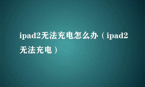 ipad2无法充电怎么办（ipad2无法充电）