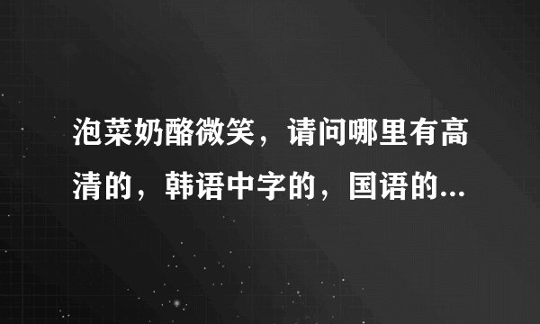 泡菜奶酪微笑，请问哪里有高清的，韩语中字的，国语的都可以。