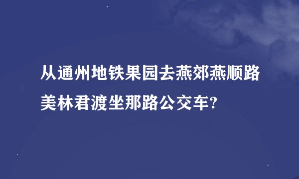从通州地铁果园去燕郊燕顺路美林君渡坐那路公交车?