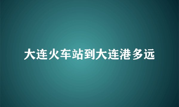 大连火车站到大连港多远