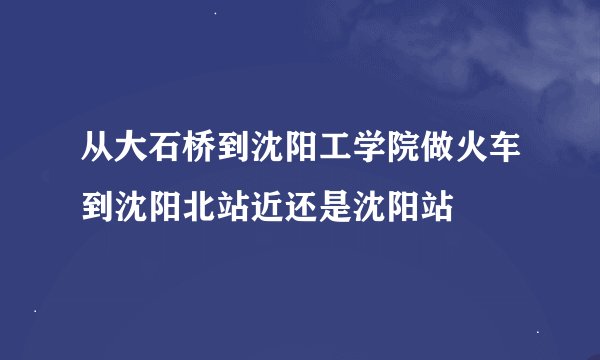 从大石桥到沈阳工学院做火车到沈阳北站近还是沈阳站