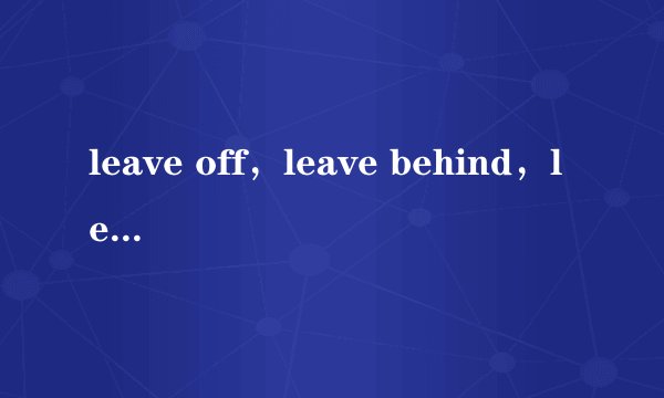 leave off，leave behind，leave alone 分别是什么意思及其用法？越详细越好，谢谢各位帮忙。