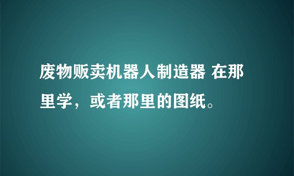 废物贩卖机器人制造器 在那里学，或者那里的图纸。