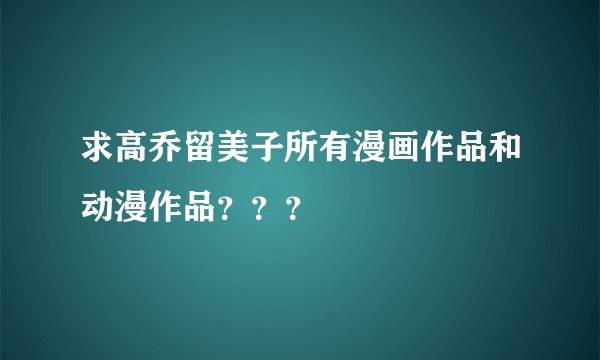求高乔留美子所有漫画作品和动漫作品？？？