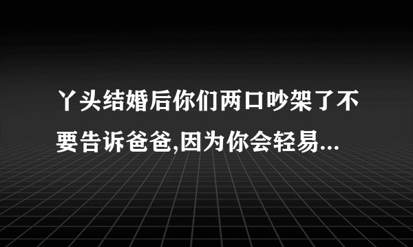 丫头结婚后你们两口吵架了不要告诉爸爸,因为你会轻易原谅他……求原文爸爸对即将结婚的女儿说的
