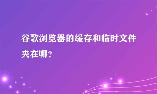 谷歌浏览器的缓存和临时文件夹在哪？