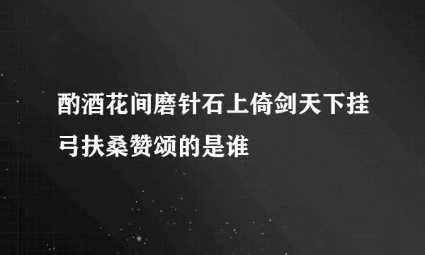 酌酒花间磨针石上倚剑天下挂弓扶桑赞颂的是谁