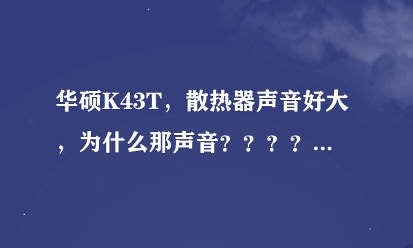 华硕K43T，散热器声音好大，为什么那声音？？？？？，懂得回答 ，不懂你还是走吧。