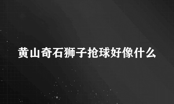黄山奇石狮子抢球好像什么