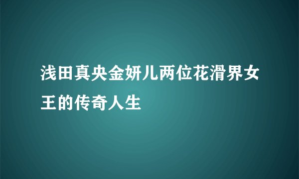 浅田真央金妍儿两位花滑界女王的传奇人生