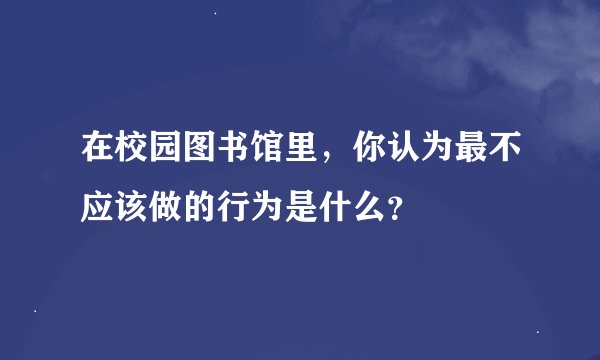 在校园图书馆里，你认为最不应该做的行为是什么？