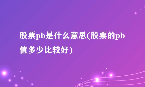 股票pb是什么意思(股票的pb值多少比较好)
