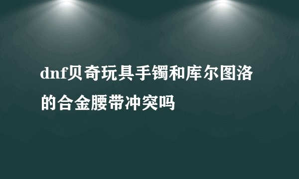 dnf贝奇玩具手镯和库尔图洛的合金腰带冲突吗