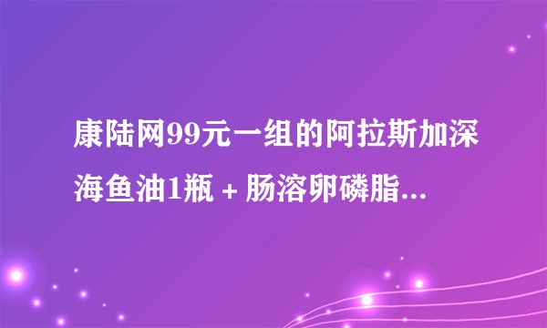 康陆网99元一组的阿拉斯加深海鱼油1瓶＋肠溶卵磷脂1瓶好用么