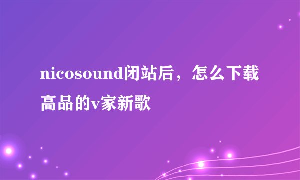 nicosound闭站后，怎么下载高品的v家新歌