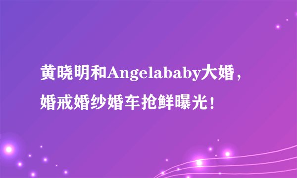 黄晓明和Angelababy大婚,婚戒婚纱婚车抢鲜曝光!