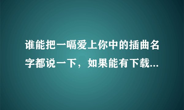 谁能把一嗝爱上你中的插曲名字都说一下，如果能有下载地址那就是更好了