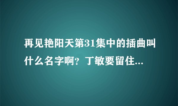 再见艳阳天第31集中的插曲叫什么名字啊？丁敏要留住贺生时一个男声唱的，谢谢