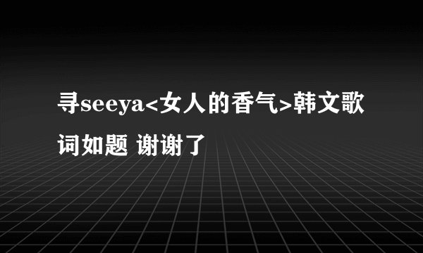 寻seeya<女人的香气>韩文歌词如题 谢谢了