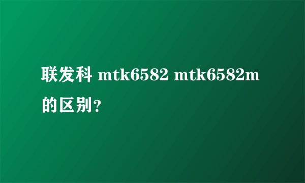 联发科 mtk6582 mtk6582m 的区别？