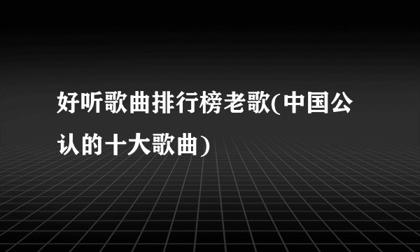 好听歌曲排行榜老歌(中国公认的十大歌曲)