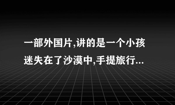 一部外国片,讲的是一个小孩迷失在了沙漠中,手提旅行箱,带着宠物狗,千辛万苦寻找出路,吃驼鸟蛋,在下地洞寻