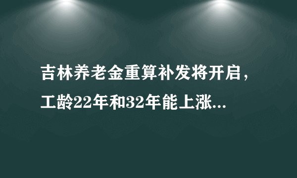 吉林养老金重算补发将开启，工龄22年和32年能上涨和补发多少钱？