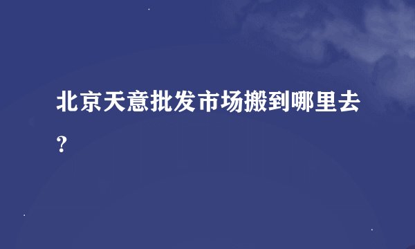 北京天意批发市场搬到哪里去？