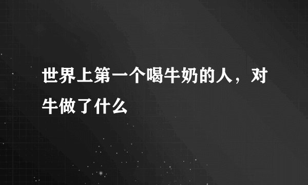 世界上第一个喝牛奶的人，对牛做了什么