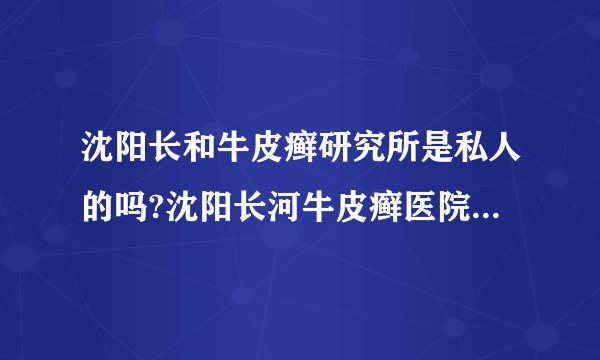 沈阳长和牛皮癣研究所是私人的吗?沈阳长河牛皮癣医院治疗效果怎么样?