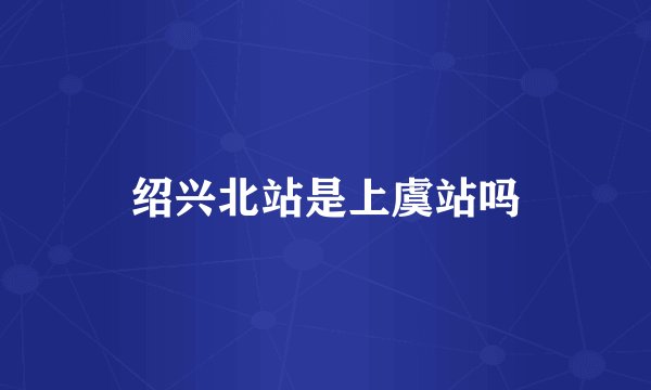 绍兴北站是上虞站吗