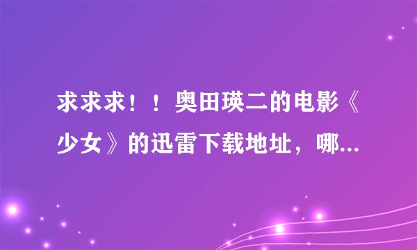 求求求！！奥田瑛二的电影《少女》的迅雷下载地址，哪个哥哥姐姐有啊？奉献哈嘛。。