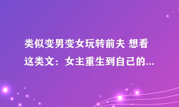类似变男变女玩转前夫 想看这类文：女主重生到自己的前身或是自己熟悉的小说，电视剧，动漫（就是同人小说