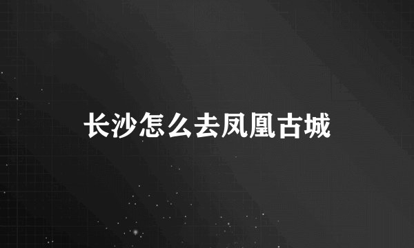 长沙怎么去凤凰古城