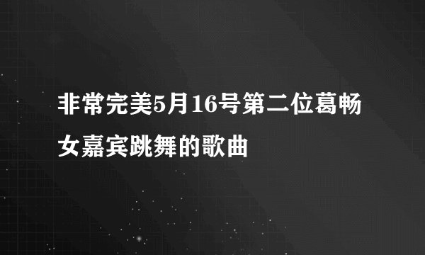 非常完美5月16号第二位葛畅女嘉宾跳舞的歌曲