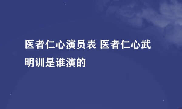 医者仁心演员表 医者仁心武明训是谁演的