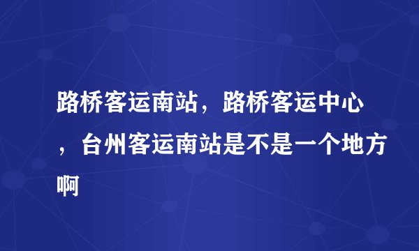 路桥客运南站，路桥客运中心，台州客运南站是不是一个地方啊