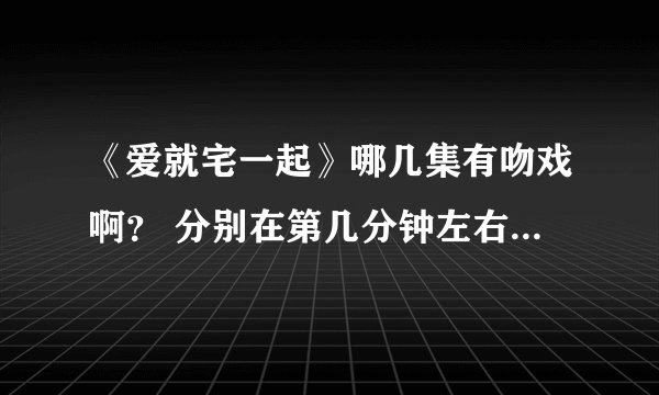 《爱就宅一起》哪几集有吻戏啊？ 分别在第几分钟左右啊？ 具体一点啦
