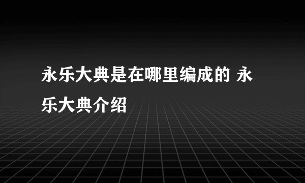 永乐大典是在哪里编成的 永乐大典介绍